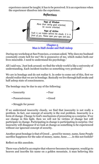experience cannot be taught; it has to be perceived. It is an experience when
  the experiencer dissolves into the experience.




                                     Chapter-
                                     Chapter-3
                               Half-           Half-
                        Man is Half-Awake and Half-Asleep

During my workshop at San Francisco, a woman asked, 'Why does my husband
constantly create hell for me? He is possessive of me, which makes both our
lives miserable. I need to understand his psychology.'

All I said was, 'Just look around; we find the whole world is like a university of
understanding. Each incident teaches us something very profound.'

We are in bondage and do not realize it. In order to come out of this, first we
should realize that we are in bondage. Basically we live through half awake and
half asleep state of consciousness.

The bondage may be due to any of the following:

     • Insecurity                     • Fear

     • Possessiveness                 • Greed

     • Struggle for power

If we understand insecurity closely, we find that insecurity is not really a
problem. In fact, our concept of security is the real problem. Insecurity is a
form of change. Change Is God's mechanism of presenting us a surprise. If we
see change in this light, then we will not be victims of change but will
participate in change. Participating in change is participating in surprise. Our
insecurity will disappear if we look at change as something to be experienced
without our ignorant concept of security.

Another great bondage is that of Greed ... greed for money, name, fame People
sacrifice happiness for the sake of money, name, fame……..Is this not foolish?

Reflect on this anecdote.

There was a belief in an empire that whoever becomes its emperor, would go to
heaven and inscribe his name on a golden mountain. A man believing this
 