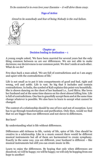 To be centered is to even love your Enemies – it will drive them crazy.

                                 Yoga of Action

     Greed to be somebody and fear of being Nobody is the real failure.




                                  Chapter 40
                      Decision leading to destination – 1

A young couple asked, ‘We have been married for several years but the only
thing common between us are our differences. We are not able to make
decisions; our decisiveness is our common point. We don’t smile at each other.
What do we do?

Few days back a man asked, ‘We are full of contradictions and so I am angry
and upset with the contradictions of life.’

Life is not small as to put it into compartments of good and bad, right and
wrong, evil and noble. Life is vast. So big that it includes and contain
contradictions. In India, the symbol of Kali explains this point very beautifully.
She is shown dancing on the chest of her husband i.e., Lord Shiva. She loves
her husband and at the same time dances on his chest almost killing him. Life
is full of contradictions. One has to gracefully accept them and at the same time
change whatever is possible. We also have to learn to accept what cannot be
changed.

The context of a relationship should be one of love and not of exception. Love
has to go through transformation and purification. Only then, would we find
that we are bigger than our differences and not slaves to differences.

But how?

By understanding what is life without differences.

Differences add richness to life, variety of life, spice of life. One should be
creative in a relationship. Like in a music concert there would be different
musical instruments but all of them are harmonized to create symphony.
Exactly in the same way, you are different, your husband is different – like
musical instruments but still you can create music in life.

Learn to enjoy the differences. By hoping that only when differences are
dissolved, we will be happy; we will be happy; we will only be hopping from one
hope to another!
 