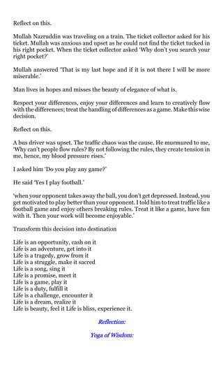 Reflect on this.

Mullah Nazruddin was traveling on a train. The ticket collector asked for his
ticket. Mullah was anxious and upset as he could not find the ticket tucked in
his right pocket. When the ticket collector asked ‘Why don’t you search your
right pocket?’

Mullah answered ‘That is my last hope and if it is not there I will be more
miserable.’

Man lives in hopes and misses the beauty of elegance of what is.

Respect your differences, enjoy your differences and learn to creatively flow
with the differences; treat the handling of differences as a game. Make this wise
decision.

Reflect on this.

A bus driver was upset. The traffic chaos was the cause. He murmured to me,
‘Why can’t people flow rules? By not following the rules, they create tension in
me, hence, my blood pressure rises.’

I asked him ‘Do you play any game?’

He said ‘Yes I play football.’

‘when your opponent takes away the ball, you don’t get depressed. Instead, you
get motivated to play better than your opponent. I told him to treat traffic like a
football game and enjoy others breaking rules. Treat it like a game, have fun
with it. Then your work will become enjoyable.’

Transform this decision into destination

Life is an opportunity, cash on it
Life is an adventure, get into it
Life is a tragedy, grow from it
Life is a struggle, make it sacred
Life is a song, sing it
Life is a promise, meet it
Life is a game, play it
Life is a duty, fulfill it
Life is a challenge, encounter it
Life is a dream, realize it
Life is beauty, feel it Life is bliss, experience it.

                                     Reflection:
                                     Reflection:

                                  Yoga of Wisdom:
                                          Wisdom:
 