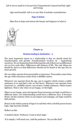 Life is not so small as to be put into Compartments of good and bad, right
                                   and wrong,

      Ugly and beautiful. Life is so vast That it includes contradictions.

                                 Yoga of Action:
                                         Action:

      Man lives in hope and misses the beauty and elegance of what is.




                                    Chapter 41

                       Decision leading to destination – 2

The most important aspect in a relationship is that we should stand for
transformation and growth. Transformation involves de – hypnotizing
ourselves. We are hypnotized into believing that only if there are no differences
can we love each other. Differences add richness of life. The only thing one
should be alert to is that differences should not be based on the ego; but on
inner growth.

We can either operate from personality or innocence. Personality comes from
the ego while innocence comes from a childlike nature.

Whenever one operates from the ego, one is negative which creates a subtle
substance in us and that’s why we feel heavy. Whenever one operates from
innocence i.e., childlike nature, one creates a subtle substance, which creates
lightness. That is why when we are happy, we feel light.

When we are happy, pure and operate from innocence our logic would have a
different luster, our understanding would have a different aura. It becomes
divine. On the contrary when we are impure and unhappy, our logic would be
dull and dry.

Hence in the Indian system of logic it is said that when a foolish person learns
logic, logic becomes foolish.

Reflect on this

A student asked, ‘Professor I want to learn logic.’

‘It is simple, I will teach you,’ said the professor. ‘Do you like fish?’
 