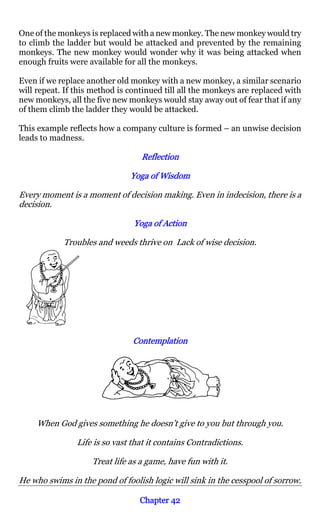 One of the monkeys is replaced with a new monkey. The new monkey would try
to climb the ladder but would be attacked and prevented by the remaining
monkeys. The new monkey would wonder why it was being attacked when
enough fruits were available for all the monkeys.

Even if we replace another old monkey with a new monkey, a similar scenario
will repeat. If this method is continued till all the monkeys are replaced with
new monkeys, all the five new monkeys would stay away out of fear that if any
of them climb the ladder they would be attacked.

This example reflects how a company culture is formed – an unwise decision
leads to madness.

                                  Reflection

                               Yoga of Wisdom

Every moment is a moment of decision making. Even in indecision, there is a
decision.

                                Yoga of Action

            Troubles and weeds thrive on Lack of wise decision.




                                Contemplation




     When God gives something he doesn’t give to you but through you.

                Life is so vast that it contains Contradictions.

                    Treat life as a game, have fun with it.

He who swims in the pond of foolish logic will sink in the cesspool of sorrow.

                                  Chapter 42
 