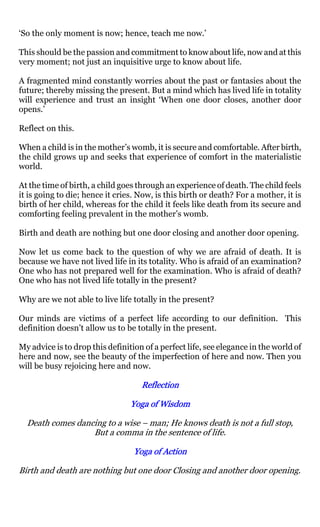 ‘So the only moment is now; hence, teach me now.’

This should be the passion and commitment to know about life, now and at this
very moment; not just an inquisitive urge to know about life.

A fragmented mind constantly worries about the past or fantasies about the
future; thereby missing the present. But a mind which has lived life in totality
will experience and trust an insight ‘When one door closes, another door
opens.’

Reflect on this.

When a child is in the mother’s womb, it is secure and comfortable. After birth,
the child grows up and seeks that experience of comfort in the materialistic
world.

At the time of birth, a child goes through an experience of death. The child feels
it is going to die; hence it cries. Now, is this birth or death? For a mother, it is
birth of her child, whereas for the child it feels like death from its secure and
comforting feeling prevalent in the mother’s womb.

Birth and death are nothing but one door closing and another door opening.

Now let us come back to the question of why we are afraid of death. It is
because we have not lived life in its totality. Who is afraid of an examination?
One who has not prepared well for the examination. Who is afraid of death?
One who has not lived life totally in the present?

Why are we not able to live life totally in the present?

Our minds are victims of a perfect life according to our definition. This
definition doesn’t allow us to be totally in the present.

My advice is to drop this definition of a perfect life, see elegance in the world of
here and now, see the beauty of the imperfection of here and now. Then you
will be busy rejoicing here and now.

                                    Reflection

                                 Yoga of Wisdom

  Death comes dancing to a wise – man; He knows death is not a full stop,
                  But a comma in the sentence of life.

                                  Yoga of Action

Birth and death are nothing but one door Closing and another door opening.
 