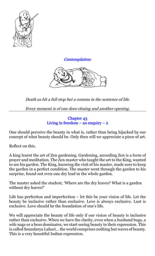 Contemplation:
                               Contemplation:




         Death us bit a full stop but a comma in the sentence of life.

         Every moment is of one door closing and another opening.

                                  Chapter 43
                     Living in freedom – an enquiry – 2

One should perceive the beauty in what is, rather than being hijacked by our
concept of what beauty should be. Only then will we appreciate a piece of art.

Reflect on this.

A king learnt the art of Zen gardening. Gardening, according Zen is a form of
prayer and meditation. The Zen master who taught the art to the King, wanted
to see his garden. The King, knowing the visit of his master, made sure to keep
the garden in a perfect condition. The master went through the garden to his
surprise, found not even one dry lead in the whole garden.

The master asked the student, ‘Where are the dry leaves? What is a garden
without dry leaves?’

Life has perfection and imperfection – let this be your vision of life. Let the
beauty be inclusive rather than exclusive. Love is always exclusive. Lust is
exclusive. Love should be the foundation of one’s life.

We will appreciate the beauty of life only if our vision of beauty is inclusive
rather than exclusive. When we have the clarity, even when a husband bugs, a
wife nags or a boss dominates, we start seeing beauty in their expression. This
is called Soundarya Lahari… the world comprises nothing but waves of beauty.
This is a very beautiful Indian expression.
 