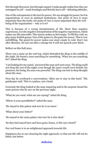Not through discourse, but through enquiry I make people realize how they are
entrapped in self – made bondages and thereby have self – defeating attitudes.

One of the entrapments is the lust for power. We see struggle for power, be it in
organizations or even in spiritual institutions. Our point of view is more
important than the truth; our point of view is more important than the well
being of the organization – why is it so?

This is because of a wrong interpretation of life. More than negative
experiences, it is the negative interpretation of the negative experiences, which
makes our life miserable. This misery makes us feel empty. To fill this void, we
play many foolish games. One of the games is, the game for power. This is very
unfulfilling. The greed for power makes one more empty to void. Don’t run
after illusions. Do not run after a mirage for it will not quench your thirst.

Reflect on this Sufi story.

There was a noise on the roof top, which disturbed the King in the middle of
the night. He found a man searching for something. ‘What are you searching
for? Asked the King.

‘I am looking for my camel,’ answered the man and went away. The King could
not sleep the rest of the night; even though the man’s words were foolish, his
presence, his being, his aura was powerful. The King was lost in deep thought
about the man.

Next day he overheard a conversation; ‘Allow me to stay in this hotel.’ The
gatekeeper said, ‘This is a palace, not a hotel.

Curiously the King looked at the man enquiring and to his surprise found the
same person who he saw on the previous night.

‘What do you want; what are you saying?’ asked the King.

‘Where is your grandfather?’ asked the man.

‘He stayed in this palace and now he is no more.’

‘What about your father?’

‘He stayed in the same palace; but now he is also dead.’

‘So they had stayed here and have gone; hence, is this not a hotel?’

Our real home is in an enlightened approach towards life.

Happiness lies in our choosing the right approach; so that our life will not be
bitter; but better.

                                   Reflection
 