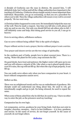 A disciple of Confucius saw the man in distress. He assured him, ‘I will
definitely help, but I will go and tell the village authorities how important is the
teaching of Confucius. Confucius always taught society is more important than
individual. Meanwhile, you go on screaming; so that you set a precedent for
others not to fall. Then the village authorities will ensure every well is covered
properly.’ He too went away.

A Christian father happened to come next. He immediately helped the man out
of the well. Then he made a request, ‘Any time you fall into a well, please call
only me and no one else. Not only you should fall but ask others also to fall. I
will definitely come and help; thus doing good service to you all, I can go to
heaven.’

Even in serving others, selfishness surfaces.

Can we serve without being selfish? This is the spirit of religion.

Prayer without service is not a prayer; Service without prayer is not a service.

True prayer and sincere service are the two wings of spirituality.

In the southern part of India, people love to plant coconut trees. There is a
saying, ‘Water the plant for five years, reap coconuts for life.’

Do good deeds, have trust and patience; the higher center will open up in you
and you will witness a miracle of life. Like when a cup is placed upside down,
even if it rains, the cup will not fill up. But when the cup is kept properly, it can
fill up.

You can really serve others only when you have compassion in your heart. A
heart without compassion cannot serve.

Reflect on this.

There was an enlightened monk and he was an embodiment of goodness. His
disciple could not understand one thing about him. He used to rob, get
intentionally caught and go to jail. On being released, he used to repeat the
same.

When some of them asked him why he did that, he used to say, ‘I have no other
way to enter the jail, as the prisoners need my teaching.’

Compassion has its own logic.

Let compassion, service, goodness be your living Gods. God does not exist in
temples, churches, mosques… God is in fact Godliness – it is love, goodness
and service. In the name of service, do not forget yourself. In the cause of
yourself, do not forget others.

                                    Reflection
 