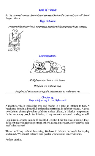 Yoga of Wisdom

In the name of service do not forget yourself And in the cause of yourself do not
forget others.
                                 Yoga of Action

  Prayer without service is no prayer. Service without prayer is no service.




                                Contemplation:
                                Contemplation:




                       Enlightenment is our real home.

                           Religion is a wakeup call.

         People and situations are god’s mechanism to wake you up.

                                 Chapter 45
                      Yoga – A journey to the higher self

A monkey, which leaves the tree and swims in a lake, is inferior to fish. A
racehorse kept in a beautiful and posh apartment, is inferior to a rat. A good
swordsman given a plough to cultivate a piece of land, is inferior to a peasant.
In the same way people feel inferior, if they are not awakened to a higher self.

I am uncomfortable talking to people, I feel shy, I can’t mix with people, I feel
diffident in getting jobs done from others, I am an introvert. How can you help
me?’ a lady asked.

The art of living is about balancing. We have to balance our work, home, day
and mind. We should balance being outer winners and inner winners.

Reflect on this.
 