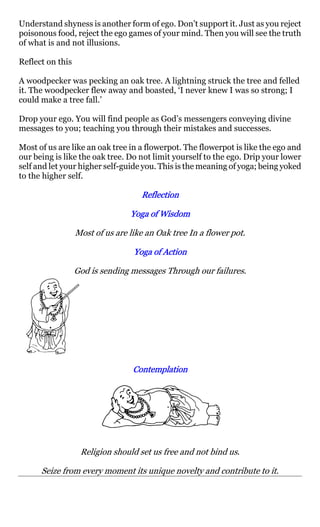 Understand shyness is another form of ego. Don’t support it. Just as you reject
poisonous food, reject the ego games of your mind. Then you will see the truth
of what is and not illusions.

Reflect on this

A woodpecker was pecking an oak tree. A lightning struck the tree and felled
it. The woodpecker flew away and boasted, ‘I never knew I was so strong; I
could make a tree fall.’

Drop your ego. You will find people as God’s messengers conveying divine
messages to you; teaching you through their mistakes and successes.

Most of us are like an oak tree in a flowerpot. The flowerpot is like the ego and
our being is like the oak tree. Do not limit yourself to the ego. Drip your lower
self and let your higher self-guide you. This is the meaning of yoga; being yoked
to the higher self.

                                    Reflection

                                 Yoga of Wisdom

                  Most of us are like an Oak tree In a flower pot.

                                  Yoga of Action

                  God is sending messages Through our failures.




                                  Contemplation




                   Religion should set us free and not bind us.

      Seize from every moment its unique novelty and contribute to it.
 