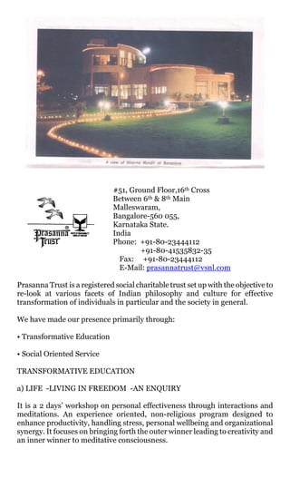 #51, Ground Floor,16th Cross
                               Between 6th & 8th Main
                               Malleswaram,
                               Bangalore-560 055,
                               Karnataka State.
                               India
                               Phone: +91-80-23444112
                                       +91-80-41535832-35
                                 Fax: +91-80-23444112
                                 E-Mail: prasannatrust@vsnl.com

Prasanna Trust is a registered social charitable trust set up with the objective to
re-look at various facets of Indian philosophy and culture for effective
transformation of individuals in particular and the society in general.

We have made our presence primarily through:

• Transformative Education

• Social Oriented Service

TRANSFORMATIVE EDUCATION

a) LIFE -LIVING IN FREEDOM -AN ENQUIRY

It is a 2 days’ workshop on personal effectiveness through interactions and
meditations. An experience oriented, non-religious program designed to
enhance productivity, handling stress, personal wellbeing and organizational
synergy. It focuses on bringing forth the outer winner leading to creativity and
an inner winner to meditative consciousness.
 