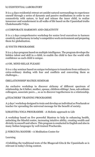 b) EXISTENTIAL LABORATORY

It is a 4 days residential retreat set amidst natural surroundings to experience
oneself through a series of dynamic and passive meditations in order to see
connectivity with nature, to heal and release the inner child, to realize
innocence and wonderment in all walks of life based on the Upanishad truths
Chakshumathi Vidya.

c) CORPORATE HARMONY AND CREATIVITY

It is a 2 days comprehensive workshop for senior level executives to harness
creativity and harmony in today's competitive work environment and preparing
them for globalization.

d) YOUTH PROGRAMME

It is a 3 days program based on multiple intelligence. The program develops the
hidden talent and skill in a child; to enable the child to face the world with
confidence as each child is unique.

e) OH, MIND RELAX PLEASE!

It is a 1 day seminar based on unique techniques to transform from ordinary to
extra-ordinary dealing with fear and conflicts and converting them as
challenges…

f)RELATIONSHIP MATRIX SEMINAR

An exclusive workshop to discover alchemy of different spectrum of
relationship, be it father, mother, spouse, children siblings’, boss, sub ordinate
colleagues, associate peers..., so as to discover togetherness in a relationship.

g)TEACHERS' TRAINING PROGRAMME

A 5 days’ workshop designed to train and develop an individual as Pracharak or
teacher for spreading the universal message for the benefit of society.

h)MANTRA YOGA PROGRAMME -A Holistic approach to Life

A workshop based on five powerful Mantras to help in enhancing health,
unlocking the blissful centre, increasing intuitive ability, creating wealth and
divinity in oneself and others. This program is conducted in English and also in
many Indian languages by well-trained Pracharaks.

j) NIRGUNA MANDIR --A Meditation Centre for

Learning

•Unfolding the traditional texts of the Bhagavad-Gita & the Upanishads as is
relevant in today's living context.
 