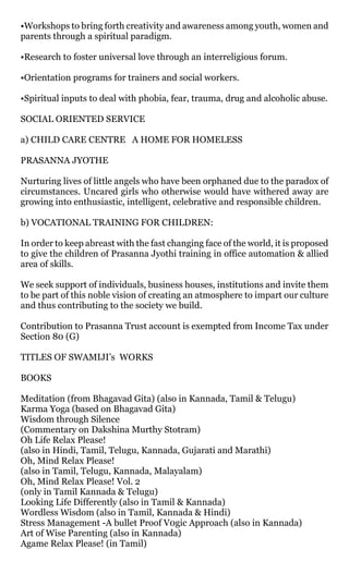 •Workshops to bring forth creativity and awareness among youth, women and
parents through a spiritual paradigm.

•Research to foster universal love through an interreligious forum.

•Orientation programs for trainers and social workers.

•Spiritual inputs to deal with phobia, fear, trauma, drug and alcoholic abuse.

SOCIAL ORIENTED SERVICE

a) CHILD CARE CENTRE A HOME FOR HOMELESS

PRASANNA JYOTHE

Nurturing lives of little angels who have been orphaned due to the paradox of
circumstances. Uncared girls who otherwise would have withered away are
growing into enthusiastic, intelligent, celebrative and responsible children.

b) VOCATIONAL TRAINING FOR CHILDREN:

In order to keep abreast with the fast changing face of the world, it is proposed
to give the children of Prasanna Jyothi training in office automation & allied
area of skills.

We seek support of individuals, business houses, institutions and invite them
to be part of this noble vision of creating an atmosphere to impart our culture
and thus contributing to the society we build.

Contribution to Prasanna Trust account is exempted from Income Tax under
Section 80 (G)

TITLES OF SWAMIJI’s WORKS

BOOKS

Meditation (from Bhagavad Gita) (also in Kannada, Tamil & Telugu)
Karma Yoga (based on Bhagavad Gita)
Wisdom through Silence
(Commentary on Dakshina Murthy Stotram)
Oh Life Relax Please!
(also in Hindi, Tamil, Telugu, Kannada, Gujarati and Marathi)
Oh, Mind Relax Please!
(also in Tamil, Telugu, Kannada, Malayalam)
Oh, Mind Relax Please! Vol. 2
(only in Tamil Kannada & Telugu)
Looking Life Differently (also in Tamil & Kannada)
Wordless Wisdom (also in Tamil, Kannada & Hindi)
Stress Management -A bullet Proof V0gic Approach (also in Kannada)
Art of Wise Parenting (also in Kannada)
Agame Relax Please! (in Tamil)
 