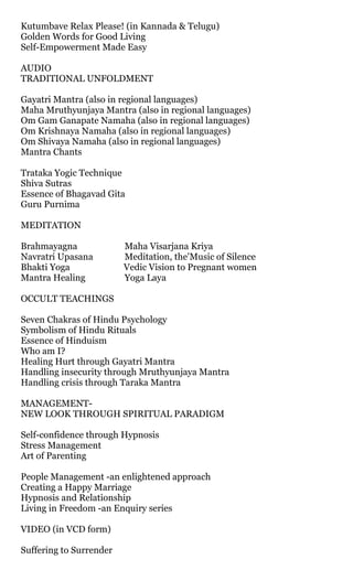 Kutumbave Relax Please! (in Kannada & Telugu)
Golden Words for Good Living
Self-Empowerment Made Easy

AUDIO
TRADITIONAL UNFOLDMENT

Gayatri Mantra (also in regional languages)
Maha Mruthyunjaya Mantra (also in regional languages)
Om Gam Ganapate Namaha (also in regional languages)
Om Krishnaya Namaha (also in regional languages)
Om Shivaya Namaha (also in regional languages)
Mantra Chants

Trataka Yogic Technique
Shiva Sutras
Essence of Bhagavad Gita
Guru Purnima

MEDITATION

Brahmayagna              Maha Visarjana Kriya
Navratri Upasana         Meditation, the'Music of Silence
Bhakti Yoga              Vedic Vision to Pregnant women
Mantra Healing           Yoga Laya

OCCULT TEACHINGS

Seven Chakras of Hindu Psychology
Symbolism of Hindu Rituals
Essence of Hinduism
Who am I?
Healing Hurt through Gayatri Mantra
Handling insecurity through Mruthyunjaya Mantra
Handling crisis through Taraka Mantra

MANAGEMENT-
NEW LOOK THROUGH SPIRITUAL PARADIGM

Self-confidence through Hypnosis
Stress Management
Art of Parenting

People Management -an enlightened approach
Creating a Happy Marriage
Hypnosis and Relationship
Living in Freedom -an Enquiry series

VIDEO (in VCD form)

Suffering to Surrender
 