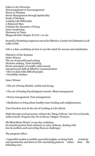Jokes to Joy-Navarasa
Discouragement to Encouragement
Worry to Wisdom
Stress Management through Spirituality
Seeds of Wisdom
Looking Life Differently
A Balanced Man
Vedanta-the dynamics of living
Inner Awakening
Harmony in Chaos
Bhagavad-Gita Chapter II (Vol. 1 to 16)

Swamiji’s Workshop empowers one to be Effective, Creative & Celebrative in all
walks of life.

Life-a 2 days workshop on how to use the mind for success and satisfaction.

Objective 0f the Seminar.
Outer Winner
The art of powerful goal setting.
Decision making, Team building.
Divine principles of worldly achievement.
Interpersonal skills & Effective communication
• How to deal with difficult people.
• Possibility thinker.

Inner Winner

• The art of being blissful, restful and loving.

• The art of healing Psychological wounds. Mind management

• Worry management. Fear management.

• Meditation to bring about healthy inner healing and enlightenment.

True Freedom Lies In the Art of Looking at Life Afresh

Glide through work pressures without the 'Sting of Stress'. Say Yes to Growth,
Achievement, Progress Say No to Stress, Fatigue, Pressure.

Oh Mind Relax Please! A one-day workshop.
On transformation from ordinary to extra ordinary, dealing with
fear & conflicts and converting them as challenges

The program offers:

• Impactful models to imbibe powerful insights, to bring forth     creativity
and spontaneity and discover life nourishing patterns rather      than life
defeating ones.
 