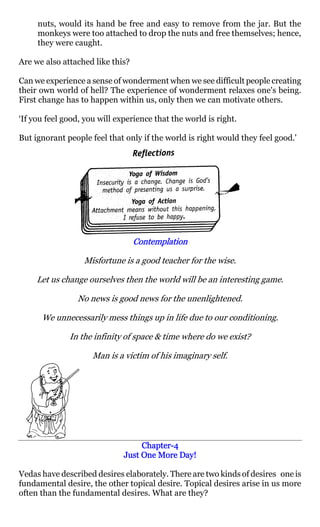 nuts, would its hand be free and easy to remove from the jar. But the
     monkeys were too attached to drop the nuts and free themselves; hence,
     they were caught.

Are we also attached like this?

Can we experience a sense of wonderment when we see difficult people creating
their own world of hell? The experience of wonderment relaxes one's being.
First change has to happen within us, only then we can motivate others.

‘If you feel good, you will experience that the world is right.

But ignorant people feel that only if the world is right would they feel good.'




                                  Contemplation

                  Misfortune is a good teacher for the wise.

     Let us change ourselves then the world will be an interesting game.

                No news is good news for the unenlightened.

      We unnecessarily mess things up in life due to our conditioning.

              In the infinity of space & time where do we exist?

                     Man is a victim of his imaginary self.




                                   Chapter-
                                   Chapter-4
                              Just One More Day!

Vedas have described desires elaborately. There are two kinds of desires one is
fundamental desire, the other topical desire. Topical desires arise in us more
often than the fundamental desires. What are they?
 