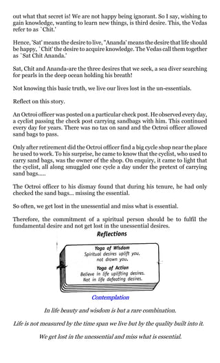 out what that secret is! We are not happy being ignorant. So I say, wishing to
gain knowledge, wanting to learn new things, is third desire. This, the Vedas
refer to as `Chit.'

Hence, 'Sat' means the desire to live, "Ananda' means the desire that life should
be happy, `Chit' the desire to acquire knowledge. The Vedas call them together
as `Sat Chit Ananda.'

Sat, Chit and Ananda-are the three desires that we seek, a sea diver searching
for pearls in the deep ocean holding his breath!

Not knowing this basic truth, we live our lives lost in the un-essentials.

Reflect on this story.

An Octroi officer was posted on a particular check post. He observed every day,
a cyclist passing the check post carrying sandbags with him. This continued
every day for years. There was no tax on sand and the Octroi officer allowed
sand bags to pass.

Only after retirement did the Octroi officer find a big cycle shop near the place
he used to work. To his surprise, he came to know that the cyclist, who used to
carry sand bags, was the owner of the shop. On enquiry, it came to light that
the cyclist, all along smuggled one cycle a day under the pretext of carrying
sand bags.....

The Octroi officer to his dismay found that during his tenure, he had only
checked the sand bags... missing the essential.

So often, we get lost in the unessential and miss what is essential.

Therefore, the commitment of a spiritual person should be to fulfil the
fundamental desire and not get lost in the unessential desires.




                                Contemplation

             In life beauty and wisdom is but a rare combination.

Life is not measured by the time span we live but by the quality built into it.

          We get lost in the unessential and miss what is essential.
 