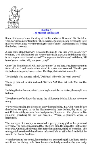 Chapter-
                                  Chapter-5
                            The Missing Tenth Man!

Some of you may know the story of the Para Martha Guru and his disciples.
This story is from our tradition. The disciples, standing near a river bank, were
in deep sorrow. They were mourning the loss of one of their classmates, feeling
that he had drowned.

A sage came along that way. He asked them as to why they were so sad. They
told him, 'Ten of us came to the river to take bath. Now, we find that one of us
is missing-he must have drowned.' The sage counted them and told them, ‘All
ten of you are alive. Why are you crying?'

One of the disciples said, 'Oh, no! Only nine of us are here. See, let me count in
front of you...' and made others stand in a row and counted. The disciple
started counting one, two…….nine. The Sage observed with a smile.

The disciple who counted asked, 'Oh! Sage! Where is the tenth person?'

The sage pointed to him and said, 'Tatvam Asi!' thou art that. 'You are the
tenth.

He being the tenth man, missed counting himself. In the seeker, the sought was
hidden.

Though some of us know this story, the philosophy behind it is not known to
many.

We were discussing the desires of every human being. ‘Sat-Chit-Ananda' are
the desires. We spend our entire lifetime seeking these desires, day in and day
out. Unfortunately, we seek them in cigarettes, liquor and other pleasures. We
go about searching till our last breath.... 'Where is pleasure, where is
happiness?'

The manager of a company recruited a pretty young girl as his personal
secretary. The manager assumed that she liked him. He longed for that feeling
to be true. One day, she invited him home for a dinner, citing an' occasion. The
manager felt convinced that she was in love with him. With this firm belief, he
went to her house for dinner.

When he went to her house, he found no one except the girl. A solitary candle
was lit on the dining table. Now he was absolutely sure that she was really
 