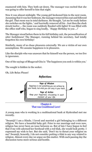 enamored with him. They both sat down. The manager was excited that she
was going to offer herself to him that night.

Now it was almost midnight. The young girl beckoned him to the next room.
Assuming that it was her bedroom, the manager removed his coat and followed
the girl. That room was in total darkness. He thought, 'Let me be ready before
she switches on the lights..' and hurriedly removed all his . Just then the clock
struck twelve ... the room was suddenly flooded with lights! It was filled with
the office staff who, began to sing loudly, `Happy Birthday to you ...!'

The Manager stood before them in his full birthday suit, the personification of
utter foolishness! The Manager, running behind his secretary, had totally
forgotten his own birthday!

Similarly, many of us chase pleasures externally. We are a victim of our own
assumptions. We assume happiness is in pleasures.

Like the disciple who was unaware that he himself was the person, we too live
in ignorance.

One of the sayings of Bhagavad Gita is: 'The happiness you seek is within you.'

The sought is hidden in the seeker.

Oh, Life Relax Please!




                                  Chapter-
                                  Chapter-6
                          That was Conditional Love!

A young man who is working in a multinational bank at Hyderabad met me
recently.

"Swamiji! I am a Hindu. I loved and married a girl belonging to a different
religion. We have a beautiful baby girl. Prior to our marriage and even now,
religion has never been an issue between us. But of late I have begun to feel
that if my wife adorned her forehead with a red tilak, she would look pretty. I
expressed my wish to her. But she said, 'Don't try to thrust your religion on
me!' Swamiji, honestly, I do not consider putting a tilak in any way related to
religion. Almost every day we argue on this matter. With each passing day the
discussion turns more serious and hostile.
 