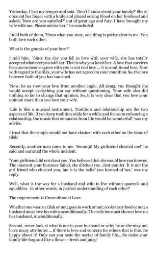 Yesterday, I lost my temper and said, 'Don't I know about your family?' She at
once cut her finger with a knife and placed oozing blood on her forehead and
asked, 'Now are you satisfied?' out of great ego and fury. I have brought my
wife with me. Please advise her," he concluded.

I told both of them, 'From what you state, one thing is pretty clear to me. You
both love each other.

What is the genesis of your love?'

I told him, `Since the day you fell in love with your wife, she has totally
accepted whatever you told her. That is why you loved her. A love that survives
because someone agrees with you is not real love ... it is conditional love. Now
with regard to the tilak, your wife has not agreed to your condition. So, the love
between both of you has vanished.

'Now, let us view your love from another angle. All along, you thought she
would accept everything you say without questioning. Your wife also did
nothing so far to change that opinion. So, it is very clear that you love your
opinion more than you love your wife.

'Life is like a musical instrument. Tradition and relationship are the two
aspects of life. If you keep tradition aside for a while and focus on enhancing a
relationship, the music that emanates from life would be wonderful!' was my
advice.

I trust that the couple would not have clashed with each other on the issue of
tilak!

Recently, another man came to me. 'Swamiji! My girlfriend cheated me!' he
said and narrated the whole incident.

'Your girlfriend did not cheat you. You believed that she would love you forever.
The moment your business failed, she ditched you. Just ponder. It is not the
girl friend who cheated you, but it is the belief you formed of her,' was my
reply.

Well, what is the way for a husband and wife to live without quarrels and
squabbles in other words, in perfect understanding of each other?

The requirement is Unconditional Love.

Whether one wears a tilak or not; goes to work or not; cooks tasty food or not; a
husband must love his wife unconditionally. The wife too must shower love on
her husband, unconditionally.

Second, never look at what is not in your husband or wife; he or she may not
have many attributes ... if there is love and concern for others that is fine. Be
happy about it! Only can you taste the nectar of family life....So make your
family life fragrant like a flower - fresh and juicy!
 