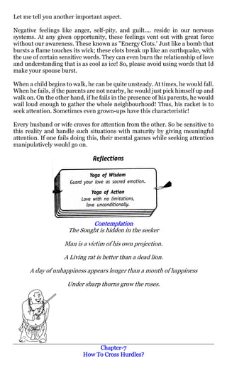 Let me tell you another important aspect.

Negative feelings like anger, self-pity, and guilt.... reside in our nervous
systems. At any given opportunity, these feelings vent out with great force
without our awareness. These known as "Energy Clots.' Just like a bomb that
bursts a flame touches its wick; these clots break up like an earthquake, with
the use of certain sensitive words. They can even burn the relationship of love
and understanding that is as cool as ice! So, please avoid using words that Id
make your spouse burst.

When a child begins to walk, he can be quite unsteady. At times, he would fall.
When he fails, if the parents are not nearby, he would just pick himself up and
walk on. On the other hand, if he fails in the presence of his parents, he would
wail loud enough to gather the whole neighbourhood! Thus, his racket is to
seek attention. Sometimes even grown-ups have this characteristic!

Every husband or wife craves for attention from the other. So be sensitive to
this reality and handle such situations with maturity by giving meaningful
attention. If one fails doing this, their mental games while seeking attention
manipulatively would go on.




                             Contemplation
                     The Sought is hidden in the seeker

                    Man is a victim of his own projection.

                    A Living rat is better than a dead lion.

      A day of unhappiness appears longer than a month of happiness

                     Under sharp thorns grow the roses.




                                Chapter-
                                Chapter-7
                           How To Cross Hurdles?
 