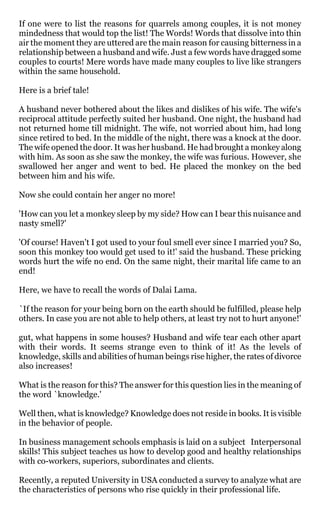 If one were to list the reasons for quarrels among couples, it is not money
mindedness that would top the list! The Words! Words that dissolve into thin
air the moment they are uttered are the main reason for causing bitterness in a
relationship between a husband and wife. Just a few words have dragged some
couples to courts! Mere words have made many couples to live like strangers
within the same household.

Here is a brief tale!

A husband never bothered about the likes and dislikes of his wife. The wife's
reciprocal attitude perfectly suited her husband. One night, the husband had
not returned home till midnight. The wife, not worried about him, had long
since retired to bed. In the middle of the night, there was a knock at the door.
The wife opened the door. It was her husband. He had brought a monkey along
with him. As soon as she saw the monkey, the wife was furious. However, she
swallowed her anger and went to bed. He placed the monkey on the bed
between him and his wife.

Now she could contain her anger no more!

'How can you let a monkey sleep by my side? How can I bear this nuisance and
nasty smell?'

'Of course! Haven't I got used to your foul smell ever since I married you? So,
soon this monkey too would get used to it!' said the husband. These pricking
words hurt the wife no end. On the same night, their marital life came to an
end!

Here, we have to recall the words of Dalai Lama.

`If the reason for your being born on the earth should be fulfilled, please help
others. In case you are not able to help others, at least try not to hurt anyone!'

gut, what happens in some houses? Husband and wife tear each other apart
with their words. It seems strange even to think of it! As the levels of
knowledge, skills and abilities of human beings rise higher, the rates of divorce
also increases!

What is the reason for this? The answer for this question lies in the meaning of
the word `knowledge.'

Well then, what is knowledge? Knowledge does not reside in books. It is visible
in the behavior of people.

In business management schools emphasis is laid on a subject Interpersonal
skills! This subject teaches us how to develop good and healthy relationships
with co-workers, superiors, subordinates and clients.

Recently, a reputed University in USA conducted a survey to analyze what are
the characteristics of persons who rise quickly in their professional life.
 