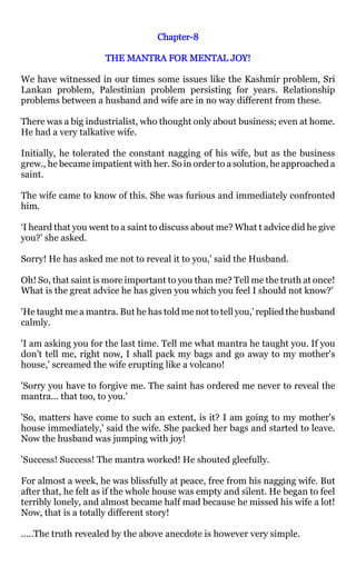 Chapter-
                                  Chapter-8

                     THE MANTRA FOR MENTAL JOY!

We have witnessed in our times some issues like the Kashmir problem, Sri
Lankan problem, Palestinian problem persisting for years. Relationship
problems between a husband and wife are in no way different from these.

There was a big industrialist, who thought only about business; even at home.
He had a very talkative wife.

Initially, he tolerated the constant nagging of his wife, but as the business
grew., he became impatient with her. So in order to a solution, he approached a
saint.

The wife came to know of this. She was furious and immediately confronted
him.

‘I heard that you went to a saint to discuss about me? What t advice did he give
you?' she asked.

Sorry! He has asked me not to reveal it to you,' said the Husband.

Oh! So, that saint is more important to you than me? Tell me the truth at once!
What is the great advice he has given you which you feel I should not know?'

'He taught me a mantra. But he has told me not to tell you,' replied the husband
calmly.

'I am asking you for the last time. Tell me what mantra he taught you. If you
don't tell me, right now, I shall pack my bags and go away to my mother's
house,' screamed the wife erupting like a volcano!

'Sorry you have to forgive me. The saint has ordered me never to reveal the
mantra... that too, to you.'

'So, matters have come to such an extent, is it? I am going to my mother's
house immediately,' said the wife. She packed her bags and started to leave.
Now the husband was jumping with joy!

'Success! Success! The mantra worked! He shouted gleefully.

For almost a week, he was blissfully at peace, free from his nagging wife. But
after that, he felt as if the whole house was empty and silent. He began to feel
terribly lonely, and almost became half mad because he missed his wife a lot!
Now, that is a totally different story!

.....The truth revealed by the above anecdote is however very simple.
 