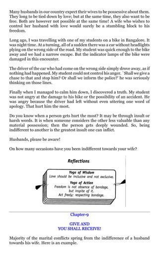 Many husbands in our country expect their wives to be possessive about them.
They long to be tied down by love; but at the same time, they also want to be
free. Both are however not possible at the same time! A wife who wishes to
control her husband with love would surely be a stumbling block to his
freedom.

Long ago, I was travelling with one of my students on a bike in Bangalore. It
was night time. At a turning, all of a sudden there was a car without headlights
plying on the wrong side of the road. My student was quick enough to the bike
away and we had a narrow escape. But the indicator lamps of the bike were
damaged in this encounter.

The driver of the car who had come on the wrong side simply drove away, as if
nothing had happened. My student could not control his anger. `Shall we give a
chase to that and stop him? Or shall we inform the police?' he was seriously
thinking on those lines.

Finally when I managed to calm him down, I discovered a truth. My student
was not angry at the damage to his bike or the possibility of an accident. He
was angry because the driver had left without even uttering one word of
apology. That hurt him the most.

Do you know when a person gets hurt the most? It may be through insult or
harsh words. It is when someone considers the other less valuable than any
material possession; then the person gets deeply wounded. So, being
indifferent to another is the greatest insult one can inflict.

Husbands, please be aware!

On how many occasions have you been indifferent towards your wife?




                                  Chapter-
                                  Chapter-9

                                GIVE AND
                           YOU SHALL RECEIVE!

Majority of the marital conflicts spring from the indifference of a husband
towards his wife. Here is an example.
 