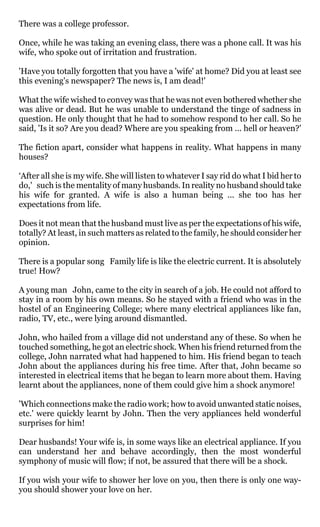 There was a college professor.

Once, while he was taking an evening class, there was a phone call. It was his
wife, who spoke out of irritation and frustration.

'Have you totally forgotten that you have a 'wife' at home? Did you at least see
this evening's newspaper? The news is, I am dead!'

What the wife wished to convey was that he was not even bothered whether she
was alive or dead. But he was unable to understand the tinge of sadness in
question. He only thought that he had to somehow respond to her call. So he
said, 'Is it so? Are you dead? Where are you speaking from ... hell or heaven?'

The fiction apart, consider what happens in reality. What happens in many
houses?

‘After all she is my wife. She will listen to whatever I say rid do what I bid her to
do,' such is the mentality of many husbands. In reality no husband should take
his wife for granted. A wife is also a human being ... she too has her
expectations from life.

Does it not mean that the husband must live as per the expectations of his wife,
totally? At least, in such matters as related to the family, he should consider her
opinion.

There is a popular song Family life is like the electric current. It is absolutely
true! How?

A young man John, came to the city in search of a job. He could not afford to
stay in a room by his own means. So he stayed with a friend who was in the
hostel of an Engineering College; where many electrical appliances like fan,
radio, TV, etc., were lying around dismantled.

John, who hailed from a village did not understand any of these. So when he
touched something, he got an electric shock. When his friend returned from the
college, John narrated what had happened to him. His friend began to teach
John about the appliances during his free time. After that, John became so
interested in electrical items that he began to learn more about them. Having
learnt about the appliances, none of them could give him a shock anymore!

'Which connections make the radio work; how to avoid unwanted static noises,
etc.' were quickly learnt by John. Then the very appliances held wonderful
surprises for him!

Dear husbands! Your wife is, in some ways like an electrical appliance. If you
can understand her and behave accordingly, then the most wonderful
symphony of music will flow; if not, be assured that there will be a shock.

If you wish your wife to shower her love on you, then there is only one way-
you should shower your love on her.
 