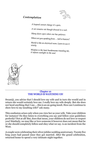Chapter 10
                      THE WORLD IS WATCHING US!

Swamiji, you advise that I should love my wife and in turn she would and in
return she would certainly love me. I really love my wife deeply. But she does
not heed anything that I say…. this is an on-going insult. How can I continue to
show love to my insulting wife?' ask many.

This confusion arises only when you view her as your wife. Take your children
for instance! Do they listen to everything you say and follow your guidelines
perfectly? Not at all! But, does that mean, your children do not love or respect
you? Similarly, we may like or love someone it however does not mean that he
or she should completely follow and obey what we say. is an incident from the
West.

A couple were celebrating their silver jubilee wedding anniversary. Twenty five
long years had passed since they got married. After the grand celebration,
returned home to spend a very intimate night together.
 
