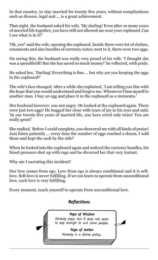 In that country, to stay married for twenty five years, without complications
such as divorce, legal suit..., is a great achievement.

That night, the husband asked his wife, 'My darling! Even after so many years
of married life together, you have still not allowed me near your cupboard. Can
I see what is in it?'

'Oh, yes!' said the wife, opening the cupboard. Inside there were lot of clothes,
ornaments and also bundles of currency notes; next to it, there were two eggs.

On seeing this, the husband was really very proud of his wife. 'I thought she
was a spendthrift! But she has saved so much money!' he reflected, with pride.

He asked her, 'Darling! Everything is fine ... but why are you keeping the eggs
in the cupboard?'

The wife's face changed. After a while she explained, 'I am telling you this with
the hope that you would understand and forgive me. Whenever I lose myself to
another man. I buy an egg and place it in the cupboard as a memento.'

Her husband however, was not angry. He looked at the cupboard again. There
were just two eggs! He hugged her close with tears of joy in his eyes and said,
'In our twenty-five years of married life, you have erred only twice! You are
really great!'

She replied, 'Before I could complete, you showered me with all kinds of praise!
Just listen patiently ... every time the number of eggs reached a dozen, I sold
them and kept the cash by the side!'

When he looked into the cupboard again and noticed the currency bundles, his
blood pressure shot up with rage and he divorced her that very instant.

Why am I narrating this incident?

Our love comes from ego. Love from ego is always conditional and it is self-
love. Self-love is never fulfilling. If we can learn to operate from unconditional
love, such love is very fulfilling.

Every moment, teach yourself to operate from unconditional love.
 