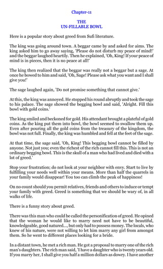 Chapter-
                                   Chapter-11

                                    THE
                             UN-
                             UN-FILLABLE BOWL

Here is a popular story about greed from Sufi literature.

The king was going around town. A beggar came by and asked for aims. The
king asked him to go away saying, 'Please do not disturb my peace of mind!'
and the beggar laughed heartily. Then he explained, 'Oh, King! If your peace of
mind is in pieces, then it is no peace at all!'

The king then realized that the beggar was really not a beggar but a sage. At
once he bowed to him and said, 'Oh, Sage! Please ask what you want and I shall
give you!'

The sage laughed again, 'Do not promise something that cannot give.'

At this, the king was annoyed. He stopped his round abruptly and took the sage
to his palace. The sage showed the begging bowl and said, 'Alright. Fill this
bowl with gold coins.'

The king smiled and beckoned for gold. His attendant brought a plateful of gold
coins. As the king put them into bowl, the bowl seemed to swallow them up.
Even after pouring all the gold coins from the treasury of the kingdom, the
bowl was not full. Finally, the king was humbled and fell at the feet of the sage.

At that time, the sage said, 'Oh, King! This begging bowl cannot be filled by
anyone. Not just you; even the richest of the rich cannot fill this. This is not an
ordinary begging bowl. This is the skull of a man who had lived and died with a
lot of greed.'

Stop your frustration; do not look at your neighbor with envy. Start to live by
fulfilling your needs well within your means. More than half the quarrels in
your family would disappear! You too can climb the peak of happiness!

On no count should you permit relatives, friends and others to induce or tempt
your family with greed. Greed is something that we should be wary of, in all
walks of life.

There is a funny story about greed.

There was this man who could be called the personification of greed. He opined
that the woman he would like to marry need not have to be beautiful,
knowledgeable, good natured..., but only had to possess money. The locals, who
knew of his nature, were not willing to let him marry any girl from amongst
them. So he went to different places looking for a bride.

In a distant town, he met a rich man. He got a proposal to marry one of the rich
man's daughters. The rich man said, 'I have a daughter who is twenty years old.
If you marry her, I shall give you half a million dollars as dowry. I have another
 