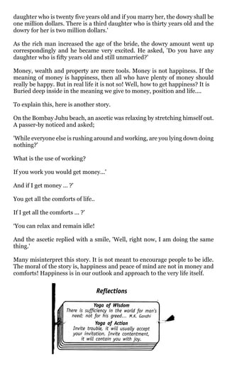 daughter who is twenty five years old and if you marry her, the dowry shall be
one million dollars. There is a third daughter who is thirty years old and the
dowry for her is two million dollars.'

As the rich man increased the age of the bride, the dowry amount went up
correspondingly and he became very excited. He asked, 'Do you have any
daughter who is fifty years old and still unmarried?'

Money, wealth and property are mere tools. Money is not happiness. If the
meaning of money is happiness, then all who have plenty of money should
really be happy. But in real life it is not so! Well, how to get happiness? It is
Buried deep inside in the meaning we give to money, position and life....

To explain this, here is another story.

On the Bombay Juhu beach, an ascetic was relaxing by stretching himself out.
A passer-by noticed and asked;

'While everyone else is rushing around and working, are you lying down doing
nothing?'

What is the use of working?

If you work you would get money...'

And if I get money ... ?'

You get all the comforts of life..

If I get all the comforts ... ?'

‘You can relax and remain idle!

And the ascetic replied with a smile, 'Well, right now, I am doing the same
thing.'

Many misinterpret this story. It is not meant to encourage people to be idle.
The moral of the story is, happiness and peace of mind are not in money and
comforts! Happiness is in our outlook and approach to the very life itself.
 