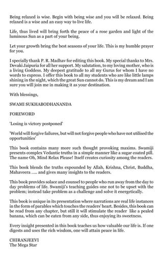 Being relaxed is wise. Begin with being wise and you will be relaxed. Being
relaxed is a wise and an easy way to live life.

Life, thus lived will bring forth the peace of a rose garden and light of the
luminous Sun as a part of your being.

Let your growth bring the best seasons of your life. This is my humble prayer
for you.

I specially thank P. R. Madhav for editing this book. My special thanks to Mrs.
Devaki Jaipuria for all her support. My salutation, to my loving mother, who is
a living Goddess. My deepest gratitude to all my Gurus for whom I have no
words to express. I offer this book to all my students who are like little lamps
shining in the night, which the great Sun cannot do. This is my dream and I am
sure you will join me in making it as your destination.

With blessings,

SWAMI SUKHABODHANANDA

FOREWORD

'Losing is victory postponed'

'World will forgive failures, but will not forgive people who have not utilised the
opportunities'

This book contains many more such thought provoking maxims. Swamiji
presents complex Vedantic truths in a simple manner like a sugar coated pill.
The name Oh, Mind Relax Please! Itself creates curiosity among the readers.

This book blends the truths expounded by Allah, Krishna, Christ, Buddha,
Mahaveera ….. and gives many insights to the readers.

This book provides solace and counsel to people who run away from the day to
day problems of life. Swamiji's teaching guides one not to be upset with the
problem; instead take problem as a challenge and solve it energetically.

This book is unique in its presentation where narrations are real life instances
in the form of parables which touches the readers' heart. Besides, this book can
be read from any chapter, but still it will stimulate the reader like a pealed
banana, which can be eaten from any side, thus enjoying its sweetness.

Every insight presented in this book teaches us how valuable our life is. If one
digests and uses the rich wisdom, one will attain peace in life.

CHIRANJEEVI
The Mega Star
 