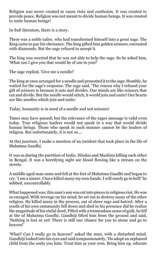 Religion was never created to cause riots and confusion. It was created to
provide peace. Religion was not meant to divide human beings. It was created
to unite human beings!

In Sufi literature, there is a story.

There was a noble tailor, who had transformed himself into a great sage. The
King came to pay his obeisance. The king gifted him golden scissors, encrusted
with diamonds. But the sage refused to accept it.

The king was worried that he was not able to help the sage. So he asked him,
'What can I give you that would be of use to you?'

The sage replied, 'Give me a needle!'

The king at once arranged for a needle and presented it to the sage. Humbly, he
waited for the sage's response. The sage said, 'The reason why I refused your
gift of scissors is because it cuts and divides. Our minds are like scissors that
cut and divide. But the needle would stitch, it would join and unite! Our hearts
are like needles which join and unite.'

Today, humanity is in need of a needle and not scissors!

Times may have passed; but the relevance of the sages message is valid even
today. True religious leaders would not speak in a way that would divide
human beings. Those who speak in such manner cannot be the leaders of
religion. But unfortunately, it is not so....

At this juncture, I make a mention of an incident that took place in the life of
Mahatma Gandhi.

It was as during the partition of India. Hindus and Muslims killing each other
in Bengal. It was a horrifying sight see blood flowing like a stream on the
streets.

A middle aged man came and fell at the feet of Mahatma Gandhi and began to
cry. 'I am a sinner. I have killed many my own hands. I will surely go to hell!' he
sobbed, uncontrollably.

What happened was; this man’s son was cut into pieces in religious riot. He was
so enraged. With revenge on his mind, he set out to destroy many of the other
religion. He killed many in the process, out of sheer rage and hatred. After a
youth of his own community fell down and died in his presence did he realize
the magnitude of his sinful deed. Filled with a tremendous sense of guilt, he fell
at the of Mahatma Gandhi. Gandhiji lifted him from the ground and said,
'Nothing is lost as yet! There is still one chance for you to atone and go to
heaven!'

‘What? Can I really go to heaven?' asked the man, with a disturbed mind.
Gandhiji looked into his eyes and said compassionately, 'Do adopt an orphaned
child from the unity you hate. Treat him as your own. Bring him up, educate
 