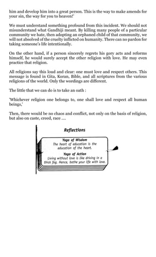 him and develop him into a great person. This is the way to make amends for
your sin, the way for you to heaven!'

We must understand something profound from this incident. We should not
misunderstand what Gandhiji meant. By killing many people of a particular
community we hate, then adopting an orphaned child of that community, we
will not absolved of the cruelty inflicted on humanity. There can no pardon for
taking someone’s life intentionally.

On the other hand, if a person sincerely regrets his gory acts and reforms
himself, he would surely accept the other religion with love. He may even
practice that religion.

All religions say this loud and clear: one must love and respect others. This
message is found in Gita, Koran, Bible, and all scriptures from the various
religions of the world. Only the wordings are different.

The little that we can do is to take an oath :

'Whichever religion one belongs to, one shall love and respect all human
beings,'

Then, there would be no chaos and conflict, not only on the basis of religion,
but also on caste, creed, race ....
 