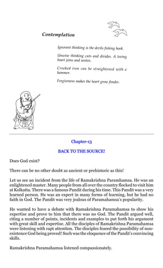 Chapter-
                                  Chapter-13

                          BACK TO THE SOURCE!

Does God exist?

There can be no other doubt as ancient or prehistoric as this!

Let us see an incident from the life of Ramakrishna Paramhamsa. He was an
enlightened master. Many people from all over the country flocked to visit him
at Kolkatta. There was a famous Pandit during his time. This Pandit was a very
learned person. He was an expert in many forms of learning, but he had no
faith in God. The Pandit was very jealous of Paramahamsa’s popularity.

He wanted to have a debate with Ramakrishna Paramahamsa to show his
expertise and prove to him that there was no God. The Pandit argued well,
citing a number of points, incidents and examples to put forth his argument
with great skill and expertise. All the disciples of Ramakrishna Paramahamsa
were listening with rapt attention. The disciples feared the possibility of non-
existence God being proved! Such was the eloquence of the Pandit’s convincing
skills.

Ramakrishna Paramahamsa listened compassionately.
 
