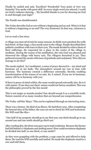 Finally he smiled and said, 'Excellent! Wonderful! Your point of view was
fantastic! You spoke with great skill. In every single word you uttered, I could
see God's radiance dancing ... My heartfelt thanks to you for showing me God
in and through your logic!”

The Pandit was dumbfounded.

The Vedas describe God as one without a beginning and an end. What is it that
is without a beginning or an end? The very Existence! In that way, existence is
God.

Let us read a Zen story.

A village was starved of rain for many seasons. he fields were parched, the wells
had dried. At that stage, a Zen monk came to the village. People described their
pathetic condition with tears in their eyes. The monk decided to relieve them of
their sufferings. He requested for a place in the centre of the village to
meditate. During the course of his meditation, the rain God was pleased and
showered the village with heavy rain. The villagers drenched in joy. They
gathered around the monk with tears of gratitude and exclaimed, 'How did you
manage to do this?'

The monk replied, 'As I meditated, a sense of peace dawned in ~ my mind and
harmony set in my body. The atmosphere around me was in tune with
harmony. The harmony created a difference externally; thereby enabling
transformation of the season of no rain. So, it rained. If you are in harmony,
nature will be in harmony with you.'

If there is peace of mind within, the same would spread outwardly also. So is it
with nature. If one does not cheat nature would not betray mankind. This was
the philosophy proved by the Zen monk!

This is not magic or mumbo jumbo! One should accept it as a scientific truth.
Nature consists of so many wonders that are beyond our comprehension.

The Vedas call this 'Maya.' This can be explained through an interesting story.

There was a farmer. He died of an illness. He had three sons. After completing
the funeral rites of the father, the sons set out to check his Will and testament.
His Will read like this--

‘ One half of my property should go to my first son; one third should go to my
second son and one ninth should go third son.'

After reading this, the three sons gave up in total confusion. Because the farmer
had left behind 17 elephants and nothing more! How could seventeen elephants
be divided into half, or one third, or one ninth!?

As they were grappling with the problem, a sage came by and offered to help
them. He read the Will carefully and smiled. He made the elephants stand in a
row and told them,
 