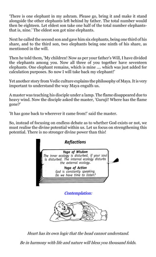 ‘There is one elephant in my ashram. Please go, bring it and make it stand
alongside the other elephants left behind by father. The total number would
then be eighteen. Let eldest son take one half of the total number elephants-
that is, nine.' The eldest son got nine elephants.

Next he called the second son and gave him six elephants, being one third of his
share, and to the third son, two elephants being one ninth of his share, as
mentioned in the will.

Then he told them, 'My children! Now as per your father's Will, I have divided
the elephants among you. Now all three of you together have seventeen
elephants. One elephant remains, which is mine .... which was just added for
calculation purposes. So now I will take back my elephant!'

Yet another story from Vedic culture explains the philosophy of Maya. It is very
important to understand the way Maya engulfs us.

A master was teaching his disciple under a lamp. The flame disappeared due to
heavy wind. Now the disciple asked the master, 'Guruji! Where has the flame
gone?'

'It has gone back to wherever it came from!' said the master.

So, instead of focusing on endless debate as to whether God exists or not, we
must realise the divine potential within us. Let us focus on strengthening this
potential. There is no stronger divine power than this!




                               Contemplation:
                               Contemplation:




          Heart has its own logic that the head cannot understand.

      Be in harmony with life and nature will bless you thousand folds.
 