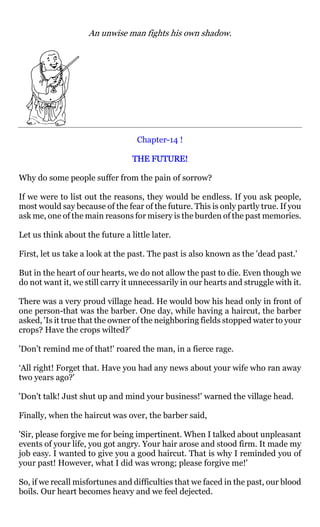An unwise man fights his own shadow.




                                  Chapter-14 !

                                 THE FUTURE!

Why do some people suffer from the pain of sorrow?

If we were to list out the reasons, they would be endless. If you ask people,
most would say because of the fear of the future. This is only partly true. If you
ask me, one of the main reasons for misery is the burden of the past memories.

Let us think about the future a little later.

First, let us take a look at the past. The past is also known as the 'dead past.'

But in the heart of our hearts, we do not allow the past to die. Even though we
do not want it, we still carry it unnecessarily in our hearts and struggle with it.

There was a very proud village head. He would bow his head only in front of
one person-that was the barber. One day, while having a haircut, the barber
asked, 'Is it true that the owner of the neighboring fields stopped water to your
crops? Have the crops wilted?'

'Don’t remind me of that!' roared the man, in a fierce rage.

‘All right! Forget that. Have you had any news about your wife who ran away
two years ago?'

'Don't talk! Just shut up and mind your business!' warned the village head.

Finally, when the haircut was over, the barber said,

'Sir, please forgive me for being impertinent. When I talked about unpleasant
events of your life, you got angry. Your hair arose and stood firm. It made my
job easy. I wanted to give you a good haircut. That is why I reminded you of
your past! However, what I did was wrong; please forgive me!'

So, if we recall misfortunes and difficulties that we faced in the past, our blood
boils. Our heart becomes heavy and we feel dejected.
 