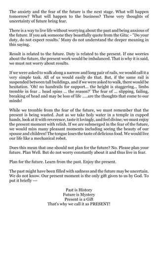 The anxiety and the fear of the future is the next stage. What will happen
tomorrow? What will happen to the business? These very thoughts of
uncertainty of future bring fear.

There is a way to live life without worrying about the past and being anxious of
the future. If you ask someone they boastfully quote from the Gita: - "Do your
duty, do not expect results.' Many do not understand the deeper meaning in
this saying.

Result is related to the future. Duty is related to the present. If one worries
about the future, the present work would be imbalanced. That is why it is said,
we must not worry about results.

If we were asked to walk along a narrow and long pair of rails, we would call it a
very simple task. All of us would easily do that. But, if the same rail is
suspended between tall buildings, and if we were asked to walk, there would be
hesitation. 'Oh! no handrails for support... the height is staggering... limbs
tremble in fear .. head spins … the reason?’ The fear of ... slipping, failing,
breaking of head and may be loss of life …..are the thoughts that come to our
minds!

While we tremble from the fear of the future, we must remember that the
present is being wasted. Just as we take holy water in a temple in cupped
hands, look at it with reverence, taste it lovingly, and feel divine; we must enjoy
the present moment with relish. If we are submerged in the fear of the future,
we would miss many pleasant moments including seeing the beauty of our
spouse and children! The tongue loses the taste of delicious food. We would live
our life like a mechanical robot.

Does this mean that one should not plan for the future? No. Please plan your
future. Plan Well. But do not worry constantly about it and thus live in fear.

Plan for the future. Learn from the past. Enjoy the present.

The past might have been filled with sadness and the future may be uncertain.
We do not know. Our present moment is the only gift given to us by God. To
put it briefly ---

                               Past is History
                              Future is Mystery
                               Present is a Gift
                      That's why we call it as PRESENT!
 