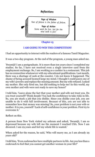 Chapter-
                                   Chapter-15

                   I AM GOING TO WIN THE COMPETITION!

I had an opportunity to interact with the readers of a famous Tamil Magazine.

It was a two-day program. At the end of the program, a young man asked me.

'Swamiji! I am a postgraduate. It is more than ten years since I completed my
studies. So far, I have not received even a single interview card from the
employment exchange. So, I am working as a cashier in a restaurant. This job
has no connection whatsoever with my educational qualifications. Last month,
there was a shortage of cash at the counter. I do not know it happened. The
shame of being accused loomed large my mind. I thought I could pawn one of
my wife's jewelry and replace the missing amount. But my wife refused. I asked
my mother. She only fired me, but did nothing to help me! In this world, my
own mother and wife were not ready to save my honor!'

I told him, ‘Leave alone the fact that your mother and wife not trust you. Do
you trust yourself? Think deeply! You lack the confidence to take risks in life.
So, you are stuck a job that you dislike. Since you dislike your job, you are
unable to do it with full involvement. Because of this, you are not able to
remember how that money was missing! So, your problem is not your wife or
mother. It is you, yourself ! Lack of self-confidence is your problem. First try to
overcome it.'

Reflect on this.

A person from New York visited my ashram and asked, 'Swamiji, I am so
depressed because my wife left me the moment I reached USA. Now I am
divorced. I am 29 years and feel my whole life is wasted.'

When asked for the reason, he said, 'Who will marry me, as I am already 29
years old?'

I told him, 'Even cockroaches have multiple partners in life. Are you less than a
cockroach to feel that you cannot get another woman in your life?'
 