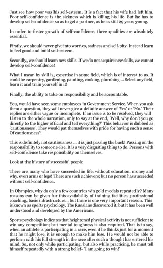 Just see how poor was his self-esteem. It is a fact that his wife had left him.
Poor self-confidence is the sickness which is killing his life. But he has to
develop self-confidence so as to get a partner, as he is still 29 years young.

In order to foster growth of self-confidence, three qualities are absolutely
essential.

Firstly, we should never give into worries, sadness and self-pity. Instead learn
to feel good and build self-esteem.

Secondly, we should learn new skills. If we do not acquire new skills, we cannot
develop self-confidence!

What I mean by skill is, expertise in some field, which is of interest to us. It
could be carpentry, gardening, painting, cooking, plumbing…. Select any field,
learn it and train yourself in it!

Finally, the ability to take on responsibility and be accountable.

You, would have seen some employees in Government Service. When you ask
them a question, they will never give a definite answer of 'Yes' or 'No.' Their
replies are either vague or incomplete. If an issue is to be resolved, they will
Listen to the whole narration, only to say at the end, 'Well, why don't you go
directly to the higher official and tell everything?' This behavior is dubbed as
'cautiousness'. They would pat themselves with pride for having such a sense
Of cautiousness'!

This is definitely not cautiousness ... it is just passing the buck! Passing on the
responsibility to someone else. It is a very disgusting thing to do. Persons with
self-confidence take responsibility on themselves.

Look at the history of successful people.

There are many who have succeeded in life, without education, money and
why, even arms or legs! There are such achievers; but no person has succeeded
without self-confidence.

In Olympics, why do only a few countries win gold medals repeatedly? Many
reasons can be given for this-availability of training facilities, professional
coaching, basic infrastructure... but there is one very important reason. This
is known as sports psychology. The Russians discovered it, but it has been well
understood and developed by the Americans.

Sports psychology indicates that heightened physical activity is not sufficient to
win any competition; but mental toughness is also required. That is to say,
when an athlete is participating in a race, even if he thinks just for a moment
that he might lose, it is enough to make him lose. He would not be able to
perform with his full strength in the race after such a thought has entered his
mind. So, not only while participating, but also while practicing, he must tell
himself repeatedly with a strong belief- 'I am going to win!'
 