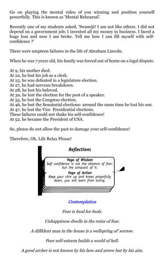 Go on playing the mental video of you winning and position yourself
powerfully. This is known as 'Mental Rehearsal'.

Recently one of my students asked, 'Swamiji! I am not like others. I did not
depend on a government job; I invested all my money in business. I faced a
huge loss and now I am broke. Tell me how I can fill myself with self-
confidence ?'

There were umpteen failures in the life of Abraham Lincoln.

When he was 7 years old, his family was forced out of home on a legal dispute.

At 9, his mother died.
At 22, he lost his job as a clerk.
At 25, he was defeated in a legislature election.
At 27, he had nervous breakdown.
At 28, he lost his beloved.
At 30, he lost the election for the post of a speaker.
At 35, he lost the Congress election.
At 46, he lost the Senatorial elections- around the same time he lost his son.
At 47, he lost the Vice Presidential elections.
These failures could not shake his self-confidence!
At 52, he became the President of USA.

So, please do not allow the past to damage your self-confidence!

Therefore, Oh, Life Relax Please!




                               Contemplation

                            Fear is food for fools.

                  Unhappiness dwells in the ruins of fear.

           A diffident man in the house is a wellspring of' sorrow.

                   Poor self-esteem builds a world of hell.

      A good archer is not known by his bow and arrow but by his aim.
 