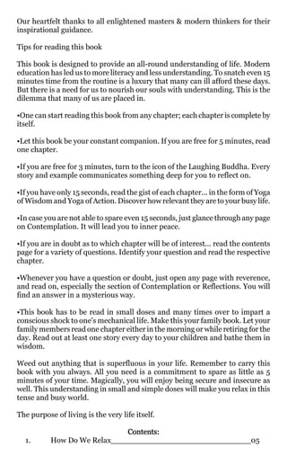 Our heartfelt thanks to all enlightened masters & modern thinkers for their
inspirational guidance.

Tips for reading this book

This book is designed to provide an all-round understanding of life. Modern
education has led us to more literacy and less understanding. To snatch even 15
minutes time from the routine is a luxury that many can ill afford these days.
But there is a need for us to nourish our souls with understanding. This is the
dilemma that many of us are placed in.

•One can start reading this book from any chapter; each chapter is complete by
itself.

•Let this book be your constant companion. If you are free for 5 minutes, read
one chapter.

•If you are free for 3 minutes, turn to the icon of the Laughing Buddha. Every
story and example communicates something deep for you to reflect on.

•If you have only 15 seconds, read the gist of each chapter... in the form of Yoga
of Wisdom and Yoga of Action. Discover how relevant they are to your busy life.

•In case you are not able to spare even 15 seconds, just glance through any page
on Contemplation. It will lead you to inner peace.

•If you are in doubt as to which chapter will be of interest... read the contents
page for a variety of questions. Identify your question and read the respective
chapter.

•Whenever you have a question or doubt, just open any page with reverence,
and read on, especially the section of Contemplation or Reflections. You will
find an answer in a mysterious way.

•This book has to be read in small doses and many times over to impart a
conscious shock to one's mechanical life. Make this your family book. Let your
family members read one chapter either in the morning or while retiring for the
day. Read out at least one story every day to your children and bathe them in
wisdom.

Weed out anything that is superfluous in your life. Remember to carry this
book with you always. All you need is a commitment to spare as little as 5
minutes of your time. Magically, you will enjoy being secure and insecure as
well. This understanding in small and simple doses will make you relax in this
tense and busy world.

The purpose of living is the very life itself.

                             Contents:
  1.       How Do We Relax_____________________________05
 