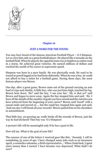 Chapter-
                                   Chapter-16

                       JUST A WORD FOR THE YOUNG

You may have heard of the famous American Football Player – O J Simpson.
Let us view him only as a great football player. He played like a tornado on the
football field. When he played, the opposite team was as helpless as cotton wool
in a storm. He achieved great victories. He earned millions of dollars and
reached the zenith of his career at supersonic speed.

Simpson was born in a poor family. He was physically weak. He used to be
teased as pencil legged as he had bone deformity. When he was a boy, he could
not afford to buy a ticket for a football game. During those days, the most
famous player was Brown.

One day, after a great game, Brown came out of the ground carrying an arm
load of cups and shields. A little boy, who was just knee high, touched his leg.
Brown bent down. 'Sir!' said the boy, 'I am your fan.' ‘Ah, is that so?' said
Brown and began to move away. Again the boy stopped him and said, `Sir, I
have all the details of the number of goals you have scored and the victories you
have achieved from the beginning of your career!' Brown said 'Good!' with a
casual smile and moved on ... but the small boy stopped him again and said,
'And one day I will break all your records!' Brown patted him on his shoulders
in astonishment.

That little boy, on growing up, really broke all the records of Brown, just the
way he had declared! That boy was -O J Simpson!

A person's life will be meaningful only if he has a goal in life.

Now tell me. What is the goal of your life?

The essence of one of the letters I received goes like this, `Swamiji, I will be
completing 35 years of age. I have changed many jobs such as an insurance
agent, a cosmetics salesman, a field representative.... When I look back, I spent
more money than I earned. I have become very depressed. What shall I do
now?'
 