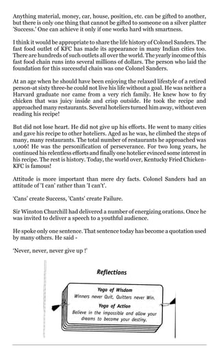 Anything material, money, car, house, position, etc. can be gifted to another,
but there is only one thing that cannot be gifted to someone on a silver platter
'Success.' One can achieve it only if one works hard with smartness.

I think it would be appropriate to share the life history of Colonel Sanders. The
fast food outlet of KFC has made its appearance in many Indian cities too.
There are hundreds of such outlets all over the world. The yearly income of this
fast food chain runs into several millions of dollars. The person who laid the
foundation for this successful chain was one Colonel Sanders.

At an age when he should have been enjoying the relaxed lifestyle of a retired
person-at sixty three-he could not live his life without a goal. He was neither a
Harvard graduate nor came from a very rich family. He knew how to fry
chicken that was juicy inside and crisp outside. He took the recipe and
approached many restaurants. Several hoteliers turned him away, without even
reading his recipe!

But did not lose heart. He did not give up his efforts. He went to many cities
and gave his recipe to other hoteliers. Aged as he was, he climbed the steps of
many, many restaurants. The total number of restaurants he approached was
1,006! He was the personification of perseverance. For two long years, he
continued his relentless efforts and finally one hotelier evinced some interest in
his recipe. The rest is history. Today, the world over, Kentucky Fried Chicken-
KFC is famous!

Attitude is more important than mere dry facts. Colonel Sanders had an
attitude of 'I can' rather than 'I can't'.

‘Cans’ create Success, 'Cants' create Failure.

Sir Winston Churchill had delivered a number of energizing orations. Once he
was invited to deliver a speech to a youthful audience.

He spoke only one sentence. That sentence today has become a quotation used
by many others. He said -

‘Never, never, never give up !'
 