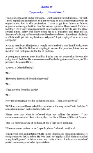 Chapter-
                                   Chapter-17

                       “Opportunity ……. Here & Now…”

I do not wish to work under someone. I want to run my own business. For that,
I need capital and experience. So I am working as a sales representative in an
organization. But in this profession, I have to go from house to house;
organization to organization. In order to meet a person, I have to wait for hours
together. Even to get an appointment to see someone, I have to visit the place
several times. Many look down upon me as a 'nuisance' and treat me so.
Because of this, my self-esteem has suffered severe blows. Sometimes I feel why
at all should I get into any business. Why can't I get employed as a clerk in a
company?

A young man from Thanjavur, a temple town in the State of Tamil Nadu, once
wrote to me like this. Before attempting to answer his question, let us view an
incident that took place in the life of Buddha.

A young man came to meet Buddha. But he was not aware that He was the
enlightened Buddha. He was so enamored by the brightness and beauty of His
presence, he asked Him…

‘Are you a Celestial being?'

‘No.'

'Have you descended from the heavens?'

'No.'

‘Then are you from this earth?'

'No.'

Now the young man lost his patience and said, 'Then, who are you?'

'Oh! Son, you could have asked this question at the very outset!' said Buddha. 'I
am a clean mirror, just reflecting what is.'

Please note that what is reflected does not pollute the mirror. If our
consciousness can be like a mirror, then the life will have a different flavour.

This is a famous saying of Buddha. It has a very deep meaning.

When someone praises us as `capable, clever,' what do we think?

'This person says I am intelligent. He thinks I know a lot. He calls me clever. He
compares me with Chanakya. He feels that I am highly skillful. He is astounded
at my intelligence ' In this manner, we create a heap of a thousand words of
praise from a single word of appreciation.
 