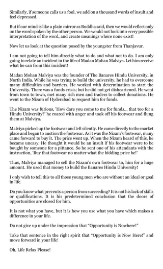 Similarly, if someone calls us a fool, we add on a thousand words of insult and
feel depressed.

But if our mind is like a plain mirror as Buddha said, then we would reflect only
on the word spoken by the other person. We would not look into every possible
interpretation of the word, and create meanings where none exist!

Now let us look at the question posed by the youngster from Thanjavur.

I am not going to tell him directly what to do and what not to do. I am only
going to relate an incident in the life of Madan Mohan Malviya. Let him receive
what he can from this incident!

Madan Mohan Malviya was the founder of The Banares Hindu University, in
North India. While he was trying to build the university, he had to overcome
many difficulties and barriers. He worked with determination to start the
University. There was a funds crisis; but he did not get disheartened. He went
from town to town, met many rich men and traders to collect donations. He
went to the Nizam of Hyderabad to request him for funds.

The Nizam was furious, 'How dare you come to me for funds... that too for a
Hindu University?' he roared with anger and took off his footwear and flung
them at Malviya.

Malviya picked up the footwear and left silently. He came directly to the market
place and began to auction the footwear. As it was the Nizam's footwear, many
came forward to buy it. The price went up. When the Nizam heard of this, he
became uneasy. He thought it would be an insult if his footwear were to be
bought by someone for a pittance. So he sent one of his attendants with the
instruction, 'Buy that footwear no matter what the bidding price be!'

Thus, Malviya managed to sell the Nizam's own footwear to, him for a huge
amount. He used that money to build the Banares Hindu University!

I only wish to tell this to all those young men who are without an ideal or goal
in life.

Do you know what prevents a person from succeeding? It is not his lack of skills
or qualifications. It is his predetermined conclusion that the doors of
opportunities are closed for him.

It is not what you have, but it is how you use what you have which makes a
difference in your life.

Do not give up under the impression that “Opportunity is Nowhere!”

Take that sentence in the right spirit that “Opportunity is Now Here!” and
move forward in your life!

Oh, Life Relax Please!
 
