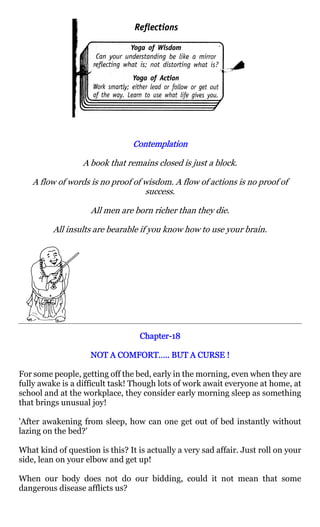 Contemplation

                  A book that remains closed is just a block.

   A flow of words is no proof of wisdom. A flow of actions is no proof of
                                  success.

                    All men are born richer than they die.

         All insults are bearable if you know how to use your brain.




                                   Chapter-18
                                   Chapter-

                          COMFORT…..
                    NOT A COMFORT….. BUT A CURSE !

For some people, getting off the bed, early in the morning, even when they are
fully awake is a difficult task! Though lots of work await everyone at home, at
school and at the workplace, they consider early morning sleep as something
that brings unusual joy!

'After awakening from sleep, how can one get out of bed instantly without
lazing on the bed?'

What kind of question is this? It is actually a very sad affair. Just roll on your
side, lean on your elbow and get up!

When our body does not do our bidding, could it not mean that some
dangerous disease afflicts us?
 