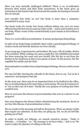 Have you seen mentally challenged children? There is no co-ordination
between their brains and their body movements. If the brain gives an
instruction to the hand to take food towards the mouth, the hand goes towards
the ear instead.

Just consider how lucky we are! Our brain is more than a computer,
unmatched in many ways.

Our heart works for twenty four hours without taking rest...eyes are more
efficient than the best movie cameras of the world ... many such wonders are in
our body. What a waste of this wonderful body to just remain in bed without a
purpose?

There is a word called procrastination. It means postponing doing things.

In spite of our body being wonderful, there exists a psychological lethargy. It
creates weeds and thereby destroys our lives silently.

At an young age, I experienced a sad incident. My aunt, wife of a judge, died in
a fire accident. While cooking, her saree caught fire; her inhibition prevented
her from removing her saree and save herself. She felt shy to run from the
kitchen to her bedroom as there were guests at home. In the process, the fire
engulfed her totally and she died.

Procrastination is another form of psychological lethargy. Beware and be aware
of it.

We may feel like cleaning the cobwebs in the house, but we say, 'Let us do it
tomorrow' and postpone that job.

In the same way, there may be an important letter to be drafted in the office,
but we would postpone it for more than a week saying, 'We can do it tomorrow'
or 'Let us take care of it later.' Finally the very purpose of writing that letter
would be lost.

How to overcome this disease of procrastination that acts as a barrier to our
progress?

One must diagnose the disease before administering the treatment. So let us
see how this disease of procrastination evolves.

We are awake in the morning and still in drowsiness. There are plenty of jobs
that require our attention. In fact they are piling up. Yet, we do not feel like
getting out of bed!

In order to justify our lethargy, we console ourselves saying…' Today is
Saturday ... or Sunday...' or, " the manager is on leave today...' and so on. We
want to enjoy the pleasure of rolling on the bed.
 