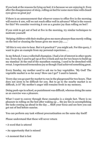 If you look at the reasons for lying on bed, it is because we are enjoying it. Even
after the disappearance of sleep, rolling on bed for some more time with closed
eyes gives us great joy!

If there is an announcement that whoever comes to office five in the morning
will receive $ 100, will we not reach office well in advance? What is the reason
for this? We consider receiving $ 100 as a greater joy than rolling on bed !

If you wish to get out of bed at five in the morning, try similar techniques to
motivate yourself:

‘Helping children with their studies gives me more pleasure than merely rolling
on the bed or cleaning the house gives me more joy.......’

'All this is very nice to hear. But is it practical ?' you might ask. For this query, I
want to give an example from my personal experience.....

In my School, I was a volleyball champion. I had a lot of interest in other sports
too. Every day I used to get up at five o'clock and run for two hours to build up
my stamina! At the end of the marathon running, I used to be drenched with
sweat. I experienced tremendous joy as though I had achieved something great.

Every Sunday, my mother used to ask me to buy vegetables. 'My God! The
vegetable market is so far away! How can I go?' I used to lament.

'Every day you go past the market to run in the playground for two hours. That
does not seem to be difficult for you. But to go to the nearby market is so
difficult, is it?' My mother's anger still remains fresh in my memory.

Doing push-ups in school, as punishment was difficult, whereas doing the same
as an exercise was a pleasure.

What I want to convey through these examples is a simple fact. There is no
pleasure in rolling on the bed after waking up ... the joy lies in accomplishing
the tasks coming up ahead in the day ... Shift your focus and see how you can
get out of bed before sunrise.

You can perform any task without procrastination on the same day itself!

Please understand that these will never return

• A word that is uttered

• An opportunity that is missed

• A moment that is lost
 