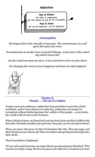 Contemplation

  The longest life is but a bundle of moments. The remembrance of a well
                          spent life makes life sweet.

Procrastination is another form of mental lethargy. A lazy man is like a dead
                           dog which cannot bite.

  An alert mind can open any door. A lazy mind knows how to close doors.

   Try changing the source of your happiness and then see what happens!




                                Chapter-
                                Chapter-19
                       Wanted ….. The Life of a Dolphin

Traders encroach walkways, authorities demand bribes to provide a birth
certificate, police force misuses its authority, politicians are steeped in
corruption without bothering about the welfare of the people…..everywhere,
the world is full of anti-social elements.

When I think of them, my blood boils and my brain heats up like it is filled with
hot acids. My limbs tremble and I get tense! Swamiji, can no one reform them?

There are many who pour out their frustrations like this. They get angry and
their blood pressure shoots up! There are others who get depressed and go into
their shells.

Their frustration is legitimate.

'If I see anti-social elements, my anger shoots up and mind gets disturbed.' This
reaction is totally wrong. We have to pause and reflect for a moment as to how
 